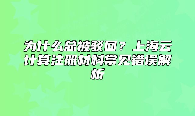 為什么總被駁回？上海云計(jì)算注冊材料常見錯(cuò)誤解析