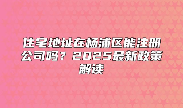 住宅地址在楊浦區(qū)能注冊公司嗎？2025最新政策解讀