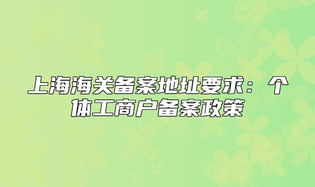 上海海關(guān)備案地址要求：個體工商戶備案政策