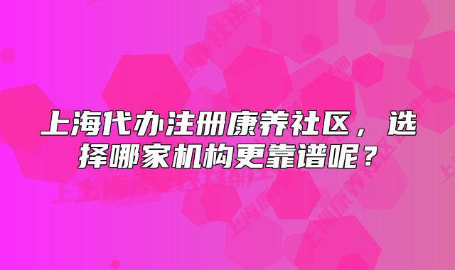 上海代辦注冊(cè)康養(yǎng)社區(qū)，選擇哪家機(jī)構(gòu)更靠譜呢？