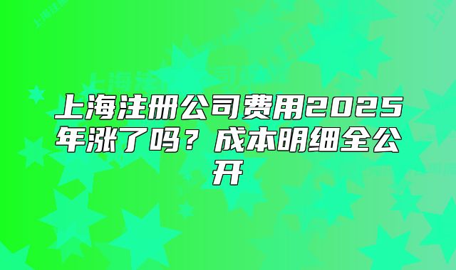 上海注冊(cè)公司費(fèi)用2025年漲了嗎？成本明細(xì)全公開(kāi)