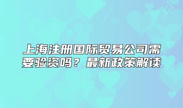 上海注冊(cè)國(guó)際貿(mào)易公司需要驗(yàn)資嗎？最新政策解讀