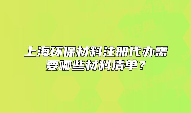 上海環(huán)保材料注冊代辦需要哪些材料清單？