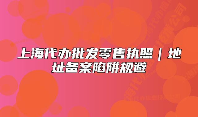 上海代辦批發(fā)零售執(zhí)照｜地址備案陷阱規(guī)避