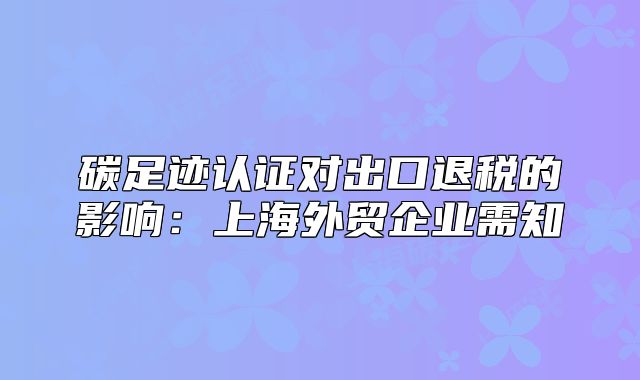 碳足跡認(rèn)證對(duì)出口退稅的影響：上海外貿(mào)企業(yè)需知