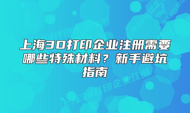 上海3D打印企業(yè)注冊(cè)需要哪些特殊材料？新手避坑指南