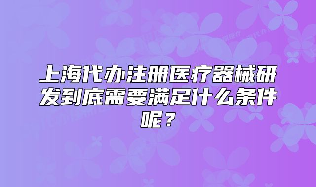 上海代辦注冊醫(yī)療器械研發(fā)到底需要滿足什么條件呢？