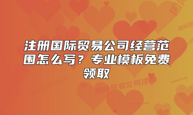 注冊國際貿(mào)易公司經(jīng)營范圍怎么寫？專業(yè)模板免費領(lǐng)取