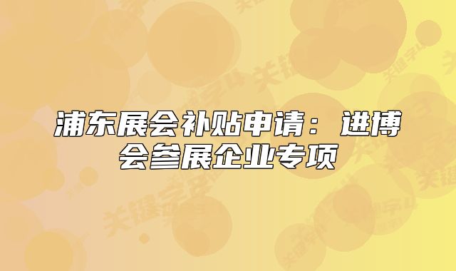 浦東展會補貼申請:進博會參展企業(yè)專項