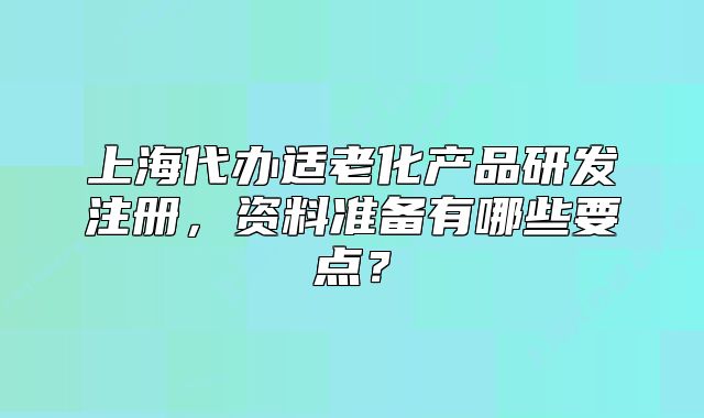 上海代辦適老化產(chǎn)品研發(fā)注冊，資料準(zhǔn)備有哪些要點(diǎn)？