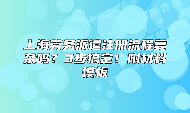 上海勞務(wù)派遣注冊流程復(fù)雜嗎？3步搞定！附材料模板