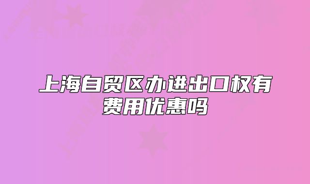 上海自貿(mào)區(qū)辦進(jìn)出口權(quán)有費(fèi)用優(yōu)惠嗎