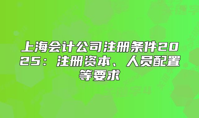 上海會(huì)計(jì)公司注冊條件2025：注冊資本、人員配置等要求