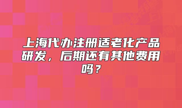 上海代辦注冊適老化產(chǎn)品研發(fā)，后期還有其他費用嗎？