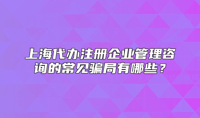 上海代辦注冊(cè)企業(yè)管理咨詢的常見(jiàn)騙局有哪些？
