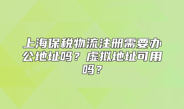 上海保稅物流注冊需要辦公地址嗎？虛擬地址可用嗎？
