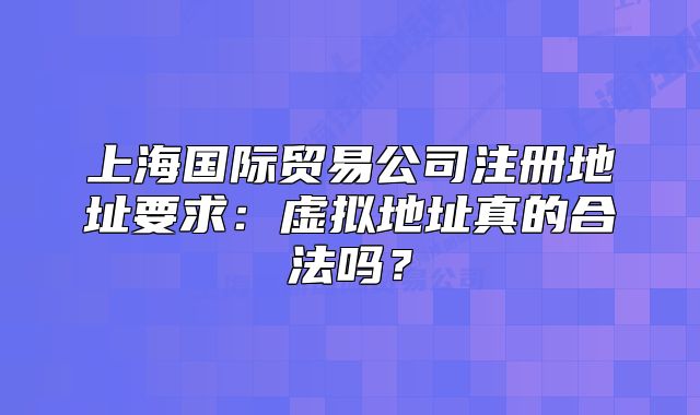 上海國際貿易公司注冊地址要求：虛擬地址真的合法嗎？