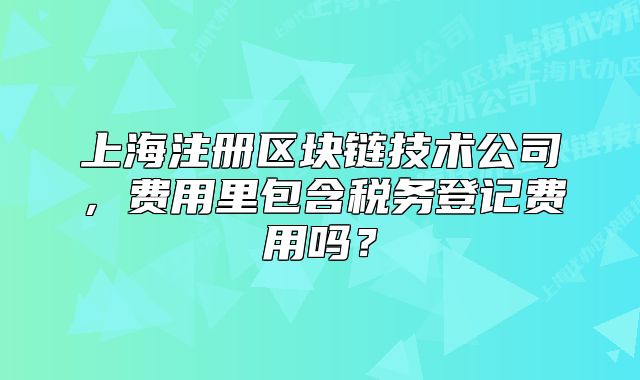 上海注冊區(qū)塊鏈技術(shù)公司，費用里包含稅務(wù)登記費用嗎？