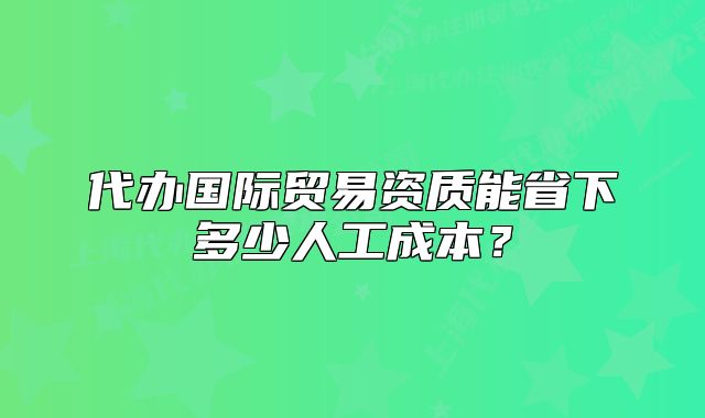 代辦國際貿(mào)易資質(zhì)能省下多少人工成本？