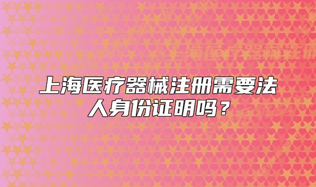 上海醫(yī)療器械注冊(cè)需要法人身份證明嗎？