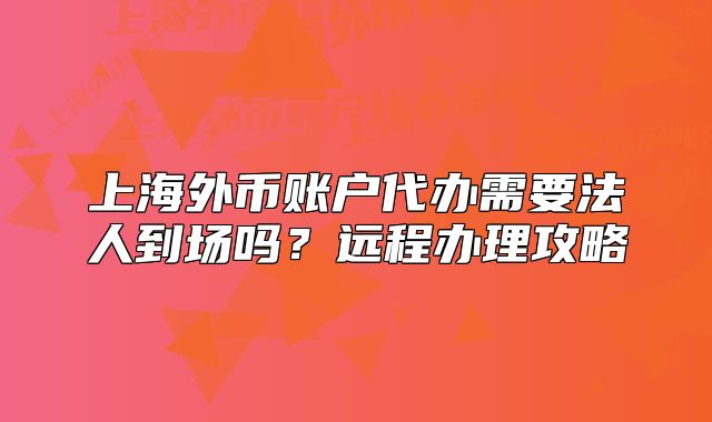 上海外幣賬戶代辦需要法人到場嗎？遠(yuǎn)程辦理攻略