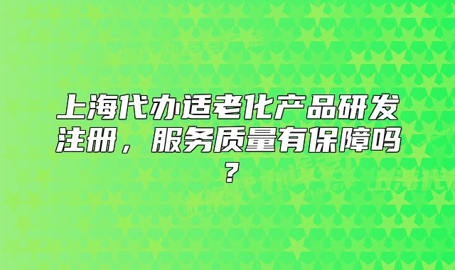 上海代辦適老化產(chǎn)品研發(fā)注冊(cè)，服務(wù)質(zhì)量有保障嗎？