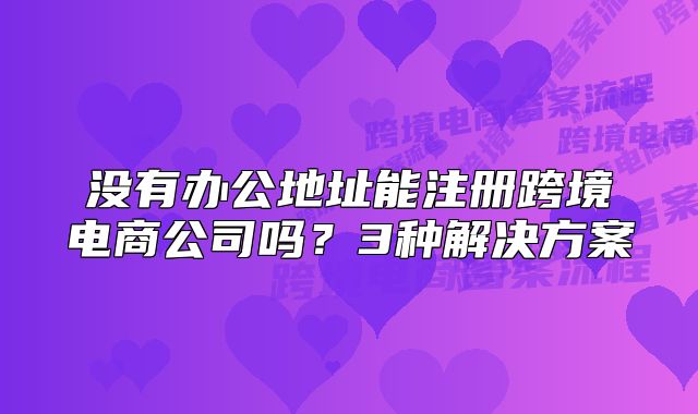 沒有辦公地址能注冊跨境電商公司嗎？3種解決方案