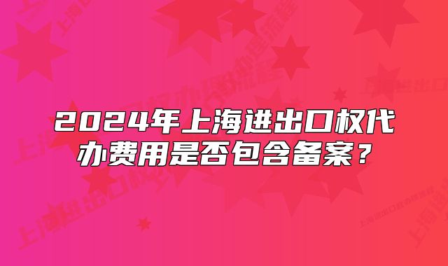 2024年上海進(jìn)出口權(quán)代辦費(fèi)用是否包含備案？