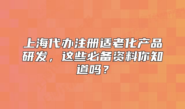上海代辦注冊(cè)適老化產(chǎn)品研發(fā)，這些必備資料你知道嗎？