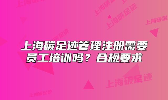 上海碳足跡管理注冊(cè)需要員工培訓(xùn)嗎？合規(guī)要求