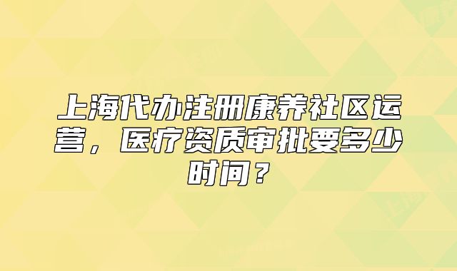上海代辦注冊(cè)康養(yǎng)社區(qū)運(yùn)營，醫(yī)療資質(zhì)審批要多少時(shí)間？