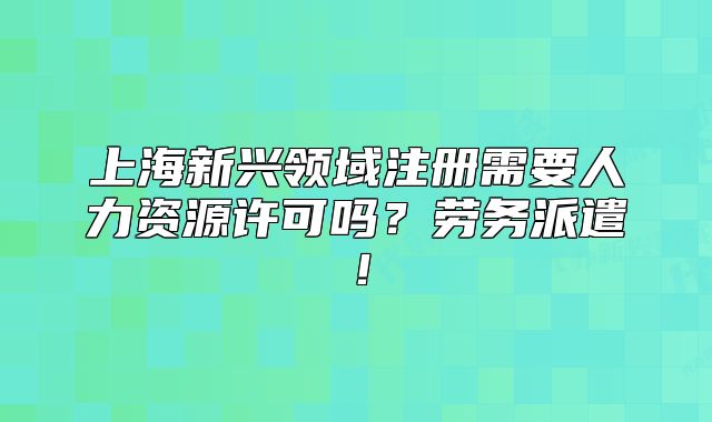 上海新興領(lǐng)域注冊需要人力資源許可嗎？勞務(wù)派遣！