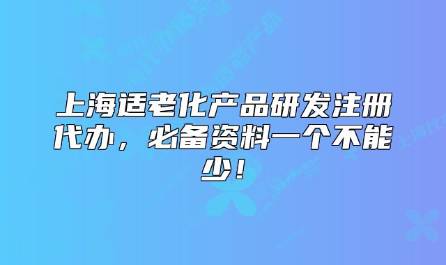 上海適老化產(chǎn)品研發(fā)注冊代辦，必備資料一個不能少！