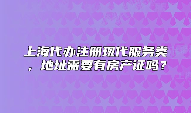 上海代辦注冊(cè)現(xiàn)代服務(wù)類，地址需要有房產(chǎn)證嗎？