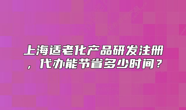 上海適老化產(chǎn)品研發(fā)注冊，代辦能節(jié)省多少時間？