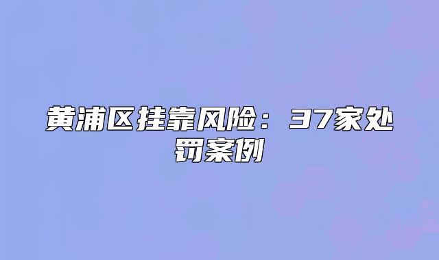 黃浦區(qū)掛靠風險：37家處罰案例
