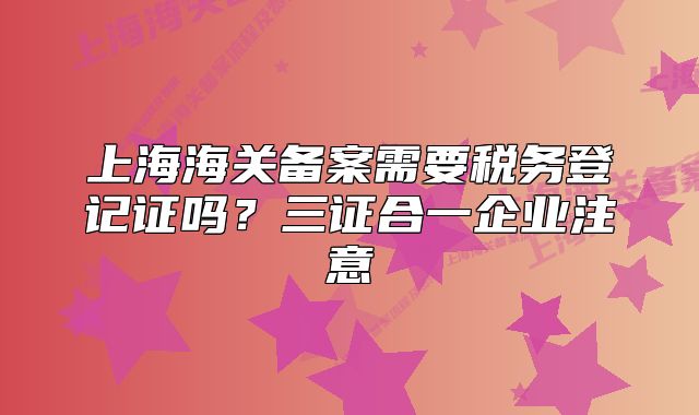 上海海關(guān)備案需要稅務(wù)登記證嗎？三證合一企業(yè)注意