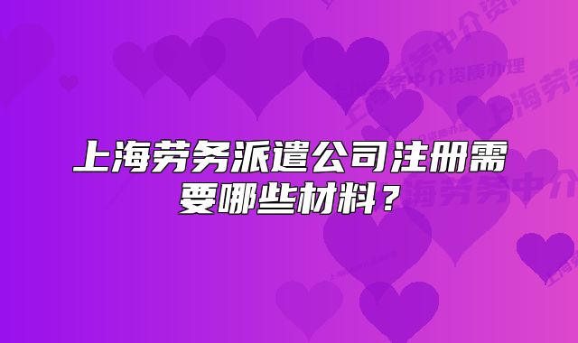上海勞務(wù)派遣公司注冊需要哪些材料？