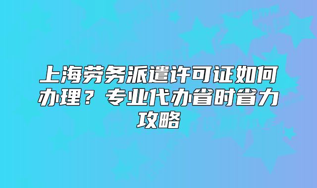 上海勞務派遣許可證如何辦理？專業(yè)代辦省時省力攻略