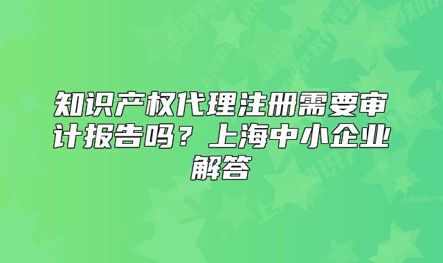 知識產(chǎn)權(quán)代理注冊需要審計報告嗎？上海中小企業(yè)解答