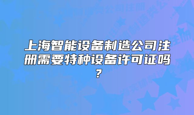 上海智能設(shè)備制造公司注冊需要特種設(shè)備許可證嗎？