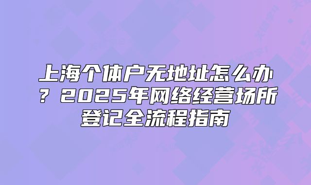 上海個(gè)體戶無地址怎么辦？2025年網(wǎng)絡(luò)經(jīng)營(yíng)場(chǎng)所登記全流程指南