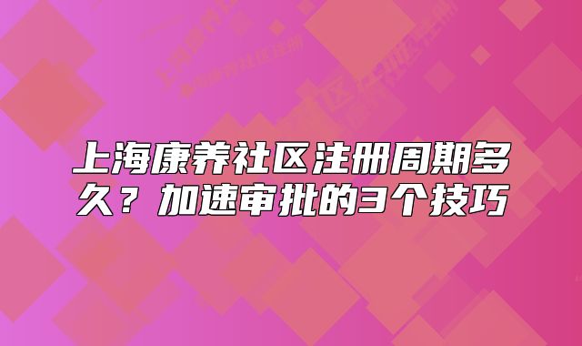 上海康養(yǎng)社區(qū)注冊(cè)周期多久？加速審批的3個(gè)技巧