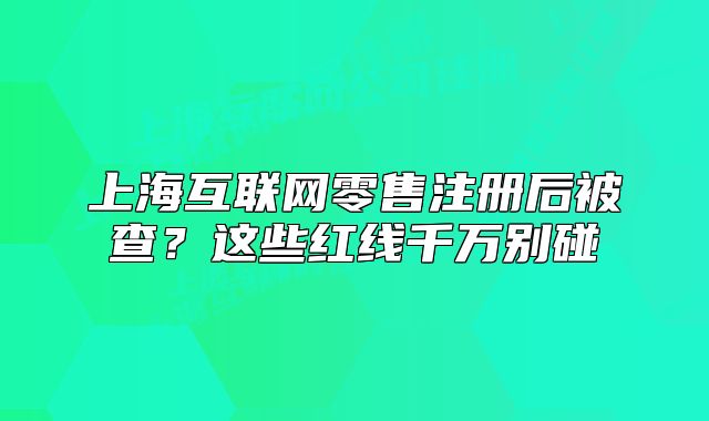 上?；ヂ?lián)網(wǎng)零售注冊后被查？這些紅線千萬別碰