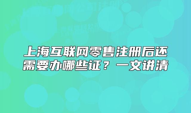 上海互聯(lián)網(wǎng)零售注冊(cè)后還需要辦哪些證？一文講清