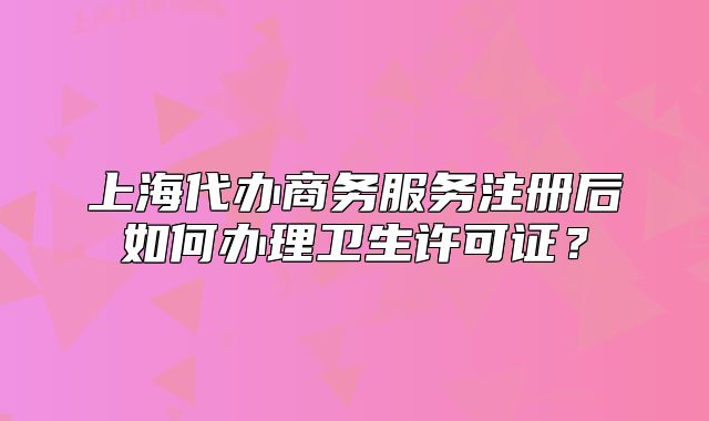 上海代辦商務(wù)服務(wù)注冊(cè)后如何辦理衛(wèi)生許可證？