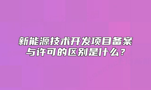 新能源技術(shù)開發(fā)項目備案與許可的區(qū)別是什么？