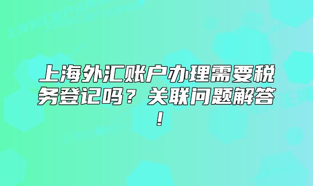 上海外匯賬戶辦理需要稅務(wù)登記嗎？關(guān)聯(lián)問(wèn)題解答！