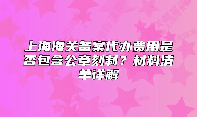 上海海關(guān)備案代辦費(fèi)用是否包含公章刻制？材料清單詳解