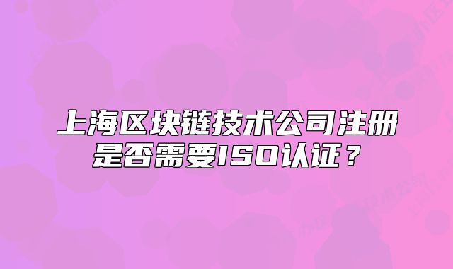 上海區(qū)塊鏈技術(shù)公司注冊是否需要ISO認(rèn)證？